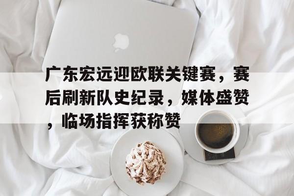 关于广东宏远迎欧联关键赛，赛后刷新队史纪录，媒体盛赞，临场指挥获称赞的信息-九游游戏中心