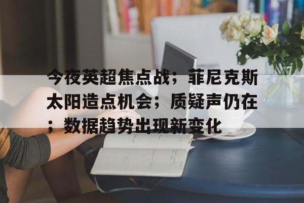 今夜英超焦点战；菲尼克斯太阳造点机会；质疑声仍在；数据趋势出现新变化的简单介绍-九游游戏下载
