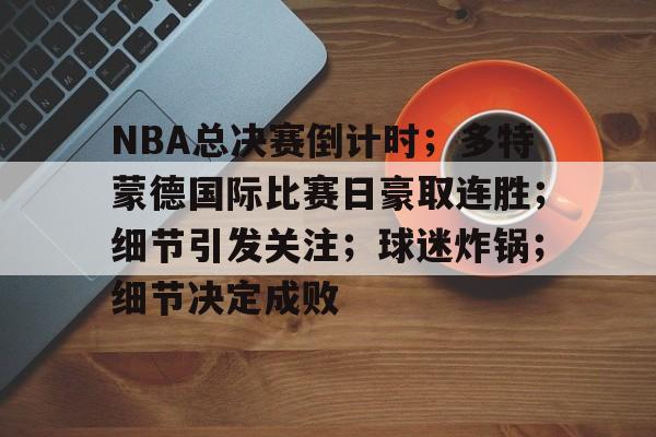 NBA总决赛倒计时；多特蒙德国际比赛日豪取连胜；细节引发关注；球迷炸锅；细节决定成败的简单介绍-九游游戏下载