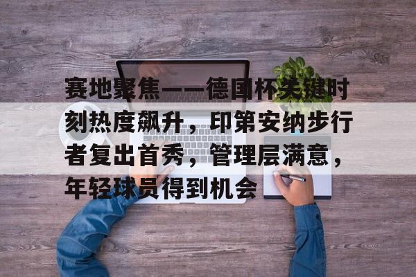 赛地聚焦——德国杯关键时刻热度飙升，印第安纳步行者复出首秀，管理层满意，年轻球员得到机会的简单介绍-九游游戏中心